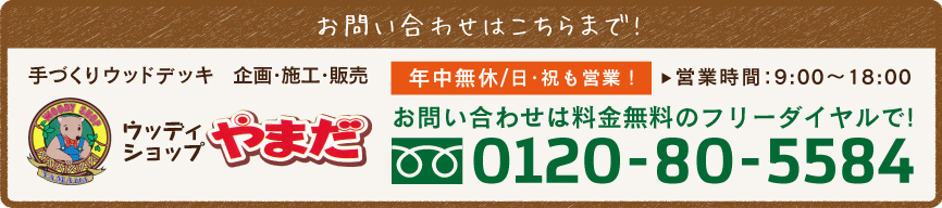 お問い合わせはこちらまで!　手づくりウッドデッキ　企画・施工・販売　ウッディショップやまだ　年中無休/日・祝も営業！　営業時間：9:00〜18:00　お問い合わせは料金無料のフリーダイヤルで!0120-80-5584